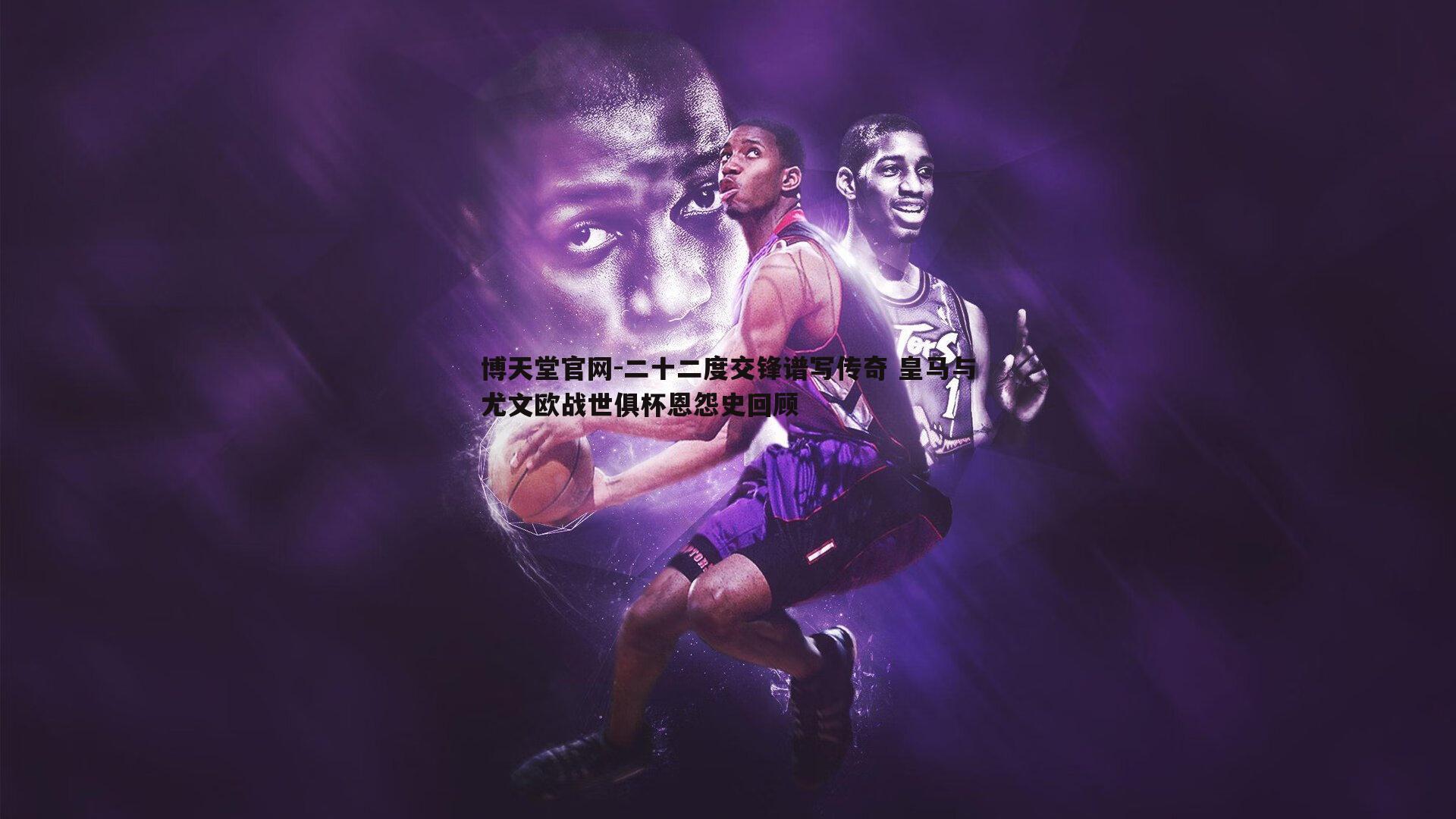 二十二度交锋谱写传奇 皇马与尤文欧战世俱杯恩怨史回顾